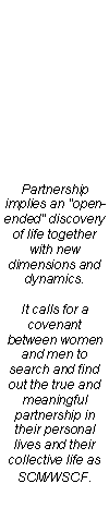 Text Box: Partnership implies an "open-ended" discovery of life together with new dimensions and dynamics.

It calls for a covenant between women and men to search and find out the true and meaningful partnership in their personal lives and their collective life as SCM/WSCF.
